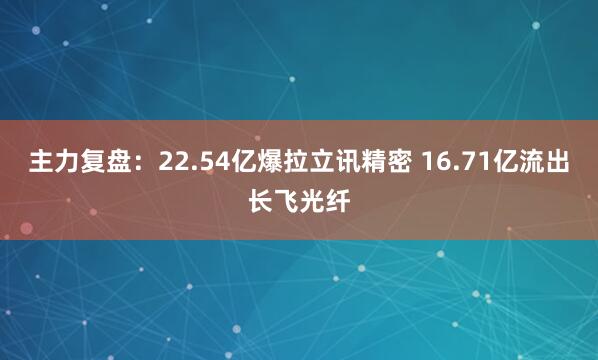 主力复盘：22.54亿爆拉立讯精密 16.71亿流出长飞光纤