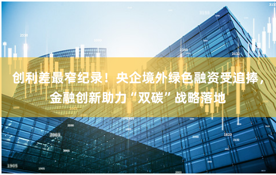 创利差最窄纪录！央企境外绿色融资受追捧，金融创新助力“双碳”战略落地
